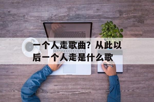 一个人走歌曲？从此以后一个人走是什么歌-第1张图片-