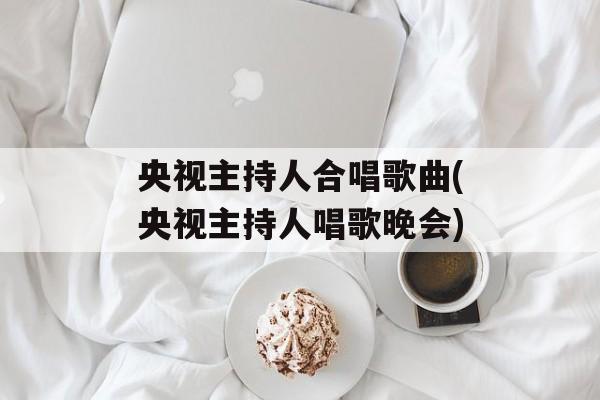 央视主持人合唱歌曲(央视主持人唱歌晚会)-第1张图片-