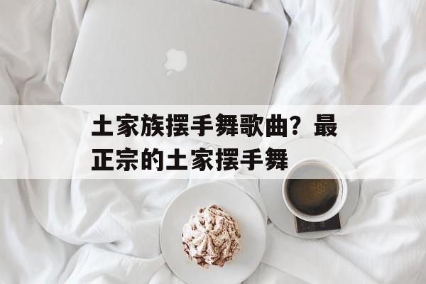 土家族摆手舞歌曲？最正宗的土家摆手舞-第1张图片-