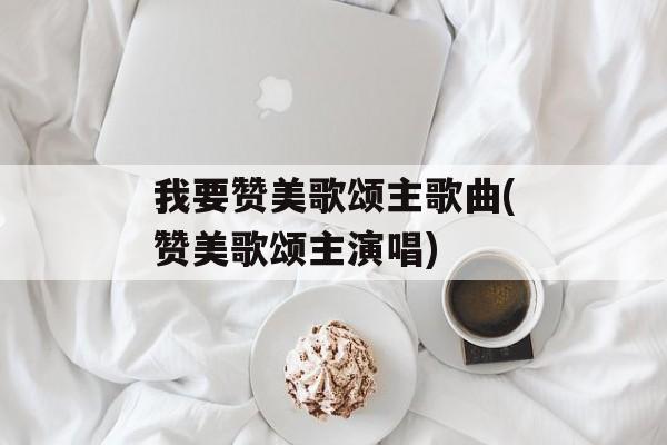 我要赞美歌颂主歌曲(赞美歌颂主演唱)-第1张图片-