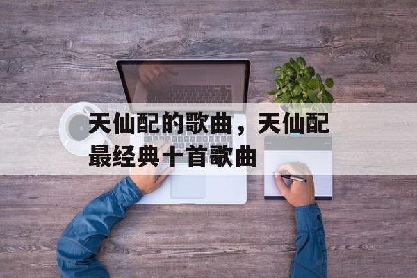 天仙配的歌曲，天仙配最经典十首歌曲-第1张图片-
