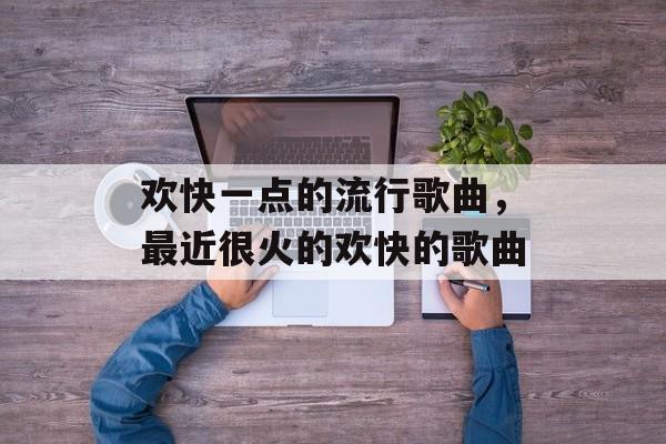 欢快一点的流行歌曲，最近很火的欢快的歌曲-第1张图片-