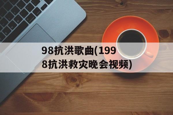 98抗洪歌曲(1998抗洪救灾晚会视频)-第1张图片-
