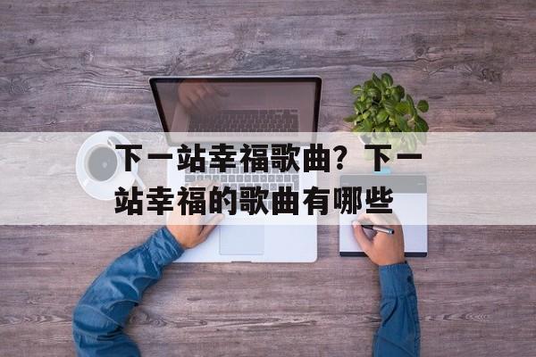 下一站幸福歌曲？下一站幸福的歌曲有哪些-第1张图片-
