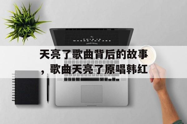 天亮了歌曲背后的故事，歌曲天亮了原唱韩红-第1张图片-