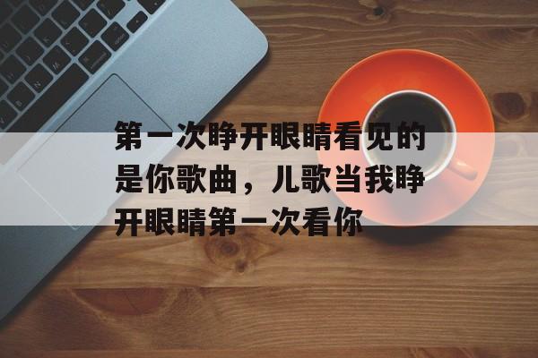 第一次睁开眼睛看见的是你歌曲，儿歌当我睁开眼睛第一次看你-第1张图片-