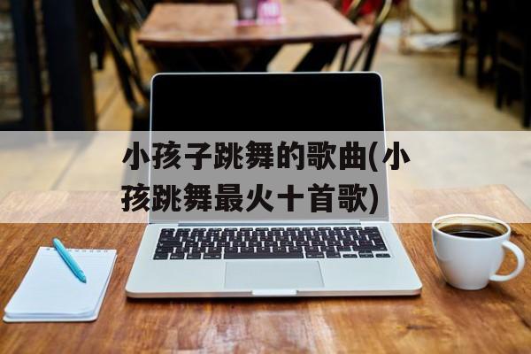 小孩子跳舞的歌曲(小孩跳舞最火十首歌)-第1张图片-