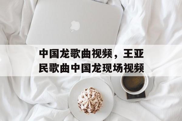 中国龙歌曲视频，王亚民歌曲中国龙现场视频-第1张图片-