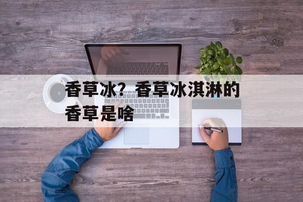 香草冰？香草冰淇淋的香草是啥-第1张图片-