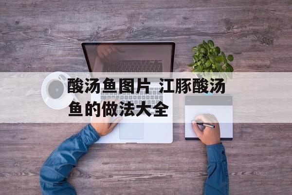 酸汤鱼图片 江豚酸汤鱼的做法大全-第1张图片-