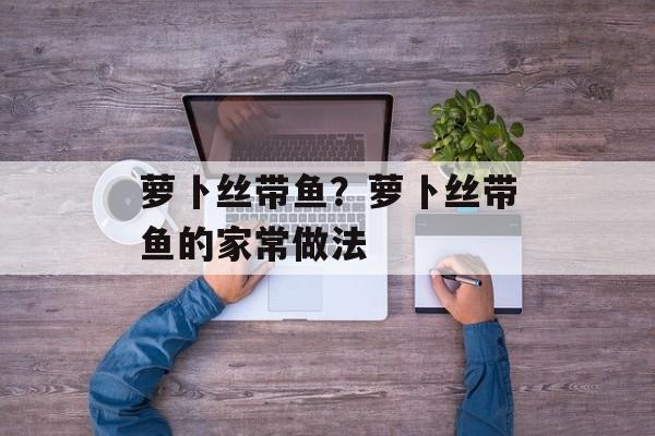 萝卜丝带鱼？萝卜丝带鱼的家常做法-第1张图片-