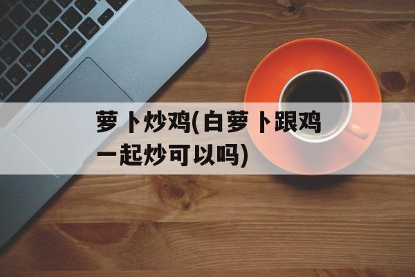 萝卜炒鸡(白萝卜跟鸡一起炒可以吗)-第1张图片-