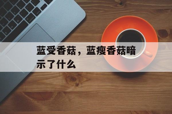 蓝受香菇，蓝瘦香菇暗示了什么-第1张图片-