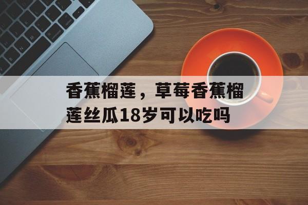 香蕉榴莲，草莓香蕉榴莲丝瓜18岁可以吃吗-第1张图片-