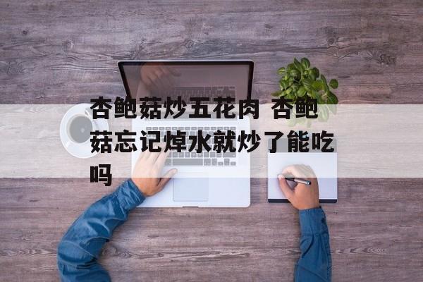 杏鲍菇炒五花肉 杏鲍菇忘记焯水就炒了能吃吗-第1张图片-