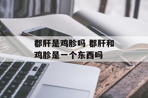 郡肝是鸡胗吗 郡肝和鸡胗是一个东西吗-第1张图片-