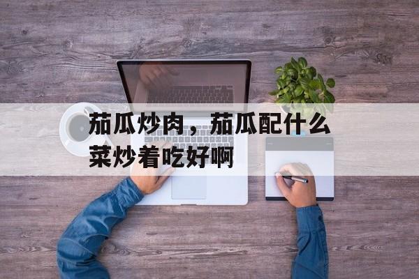 茄瓜炒肉，茄瓜配什么菜炒着吃好啊-第1张图片-