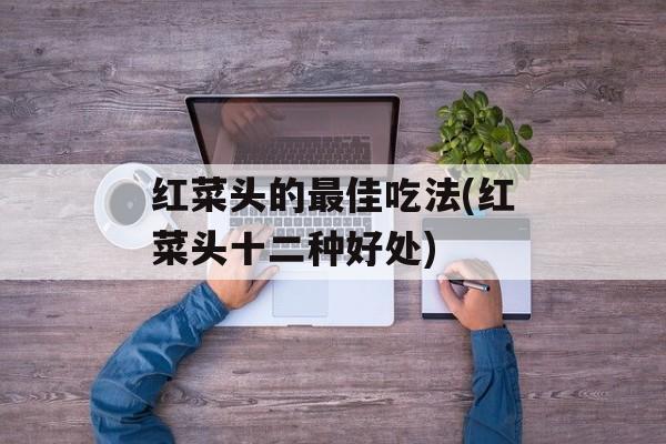 红菜头的最佳吃法(红菜头十二种好处)-第1张图片-