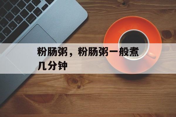 粉肠粥，粉肠粥一般煮几分钟-第1张图片-
