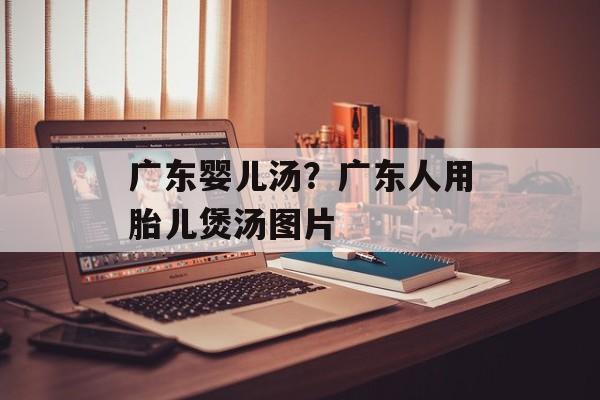 广东婴儿汤？广东人用胎儿煲汤图片-第1张图片-
