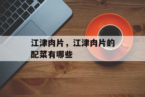 江津肉片，江津肉片的配菜有哪些-第1张图片-