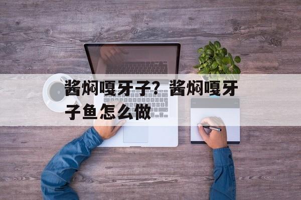 酱焖嘎牙子？酱焖嘎牙子鱼怎么做-第1张图片-