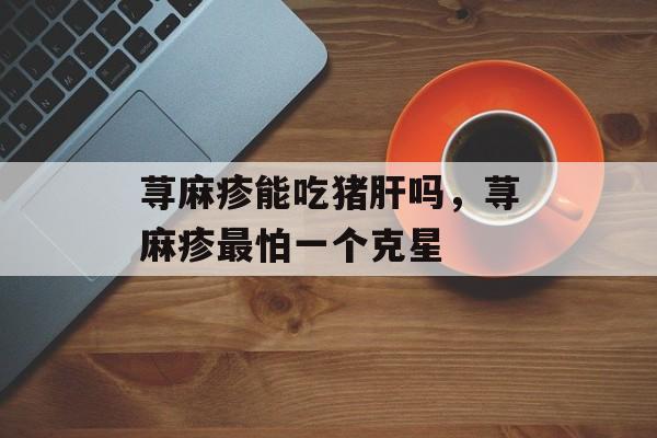 荨麻疹能吃猪肝吗，荨麻疹最怕一个克星-第1张图片-
