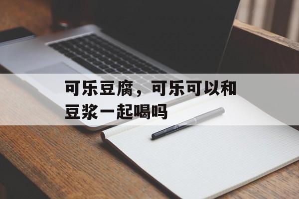 可乐豆腐，可乐可以和豆浆一起喝吗-第1张图片-