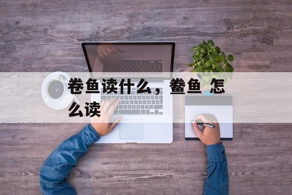 卷鱼读什么，鲞鱼 怎么读-第1张图片-
