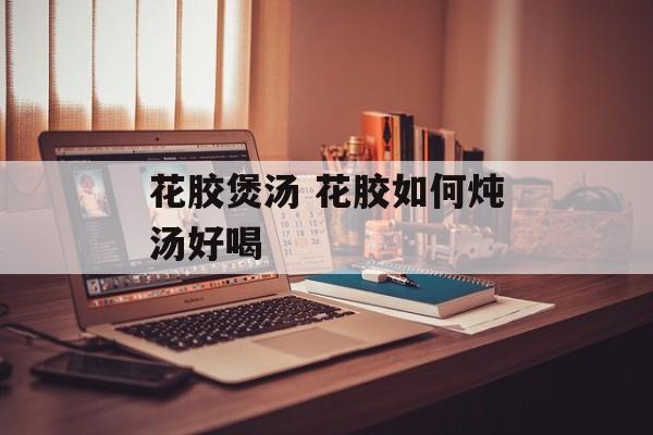 花胶煲汤 花胶如何炖汤好喝-第1张图片-