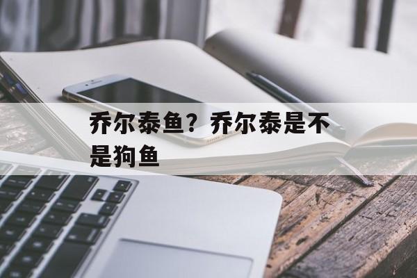 乔尔泰鱼？乔尔泰是不是狗鱼-第1张图片-
