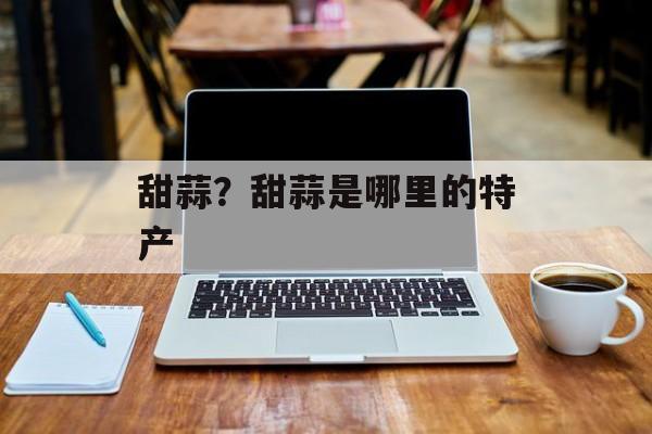 甜蒜？甜蒜是哪里的特产-第1张图片-