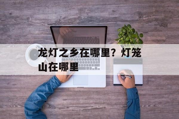 龙灯之乡在哪里？灯笼山在哪里-第1张图片-