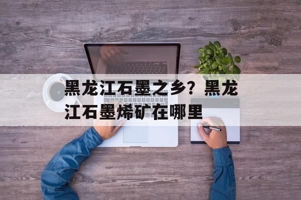 黑龙江石墨之乡？黑龙江石墨烯矿在哪里-第1张图片-