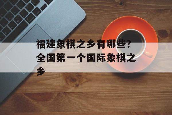 福建象棋之乡有哪些？全国第一个国际象棋之乡-第1张图片-