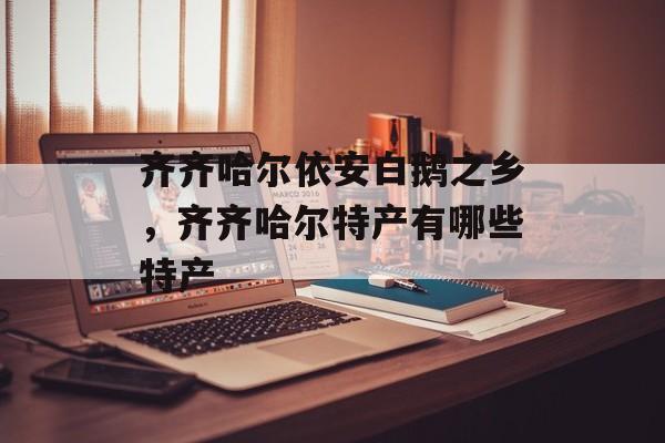 齐齐哈尔依安白鹅之乡，齐齐哈尔特产有哪些特产-第1张图片-