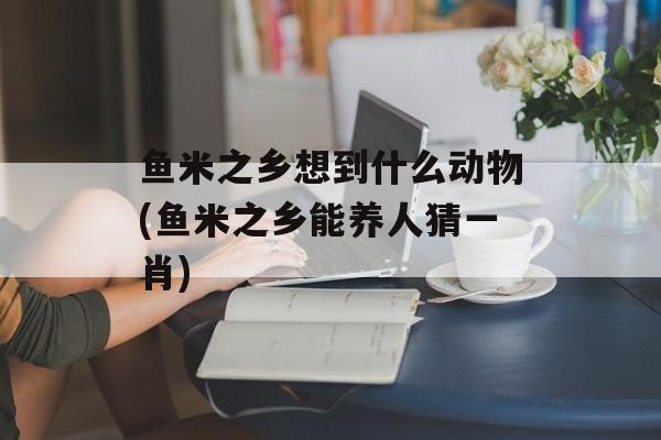 鱼米之乡想到什么动物(鱼米之乡能养人猜一肖)-第1张图片-