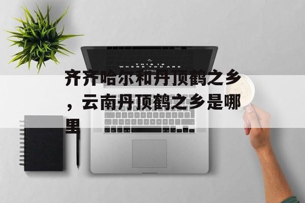 齐齐哈尔和丹顶鹤之乡，云南丹顶鹤之乡是哪里-第1张图片-