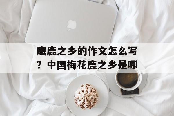 麋鹿之乡的作文怎么写？中国梅花鹿之乡是哪-第1张图片-