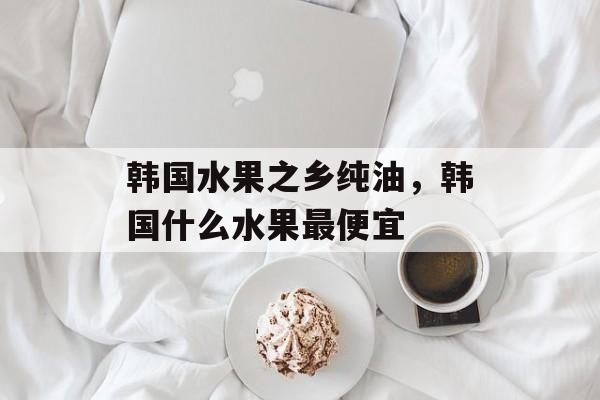 韩国水果之乡纯油，韩国什么水果最便宜-第1张图片-