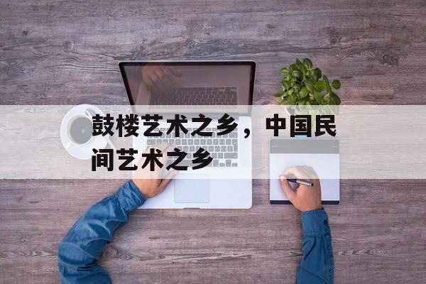 鼓楼艺术之乡，中国民间艺术之乡-第1张图片-