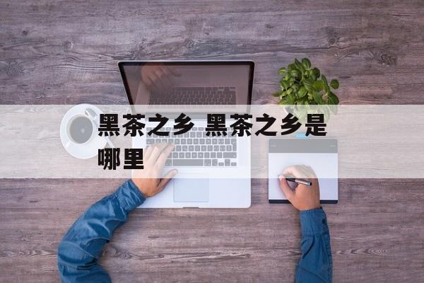 黑茶之乡 黑茶之乡是哪里-第1张图片-