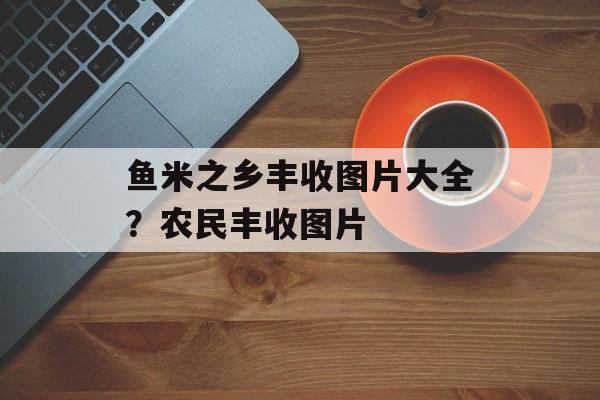 鱼米之乡丰收图片大全？农民丰收图片-第1张图片-