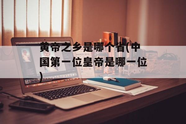 黄帝之乡是哪个省(中国第一位皇帝是哪一位)-第1张图片-