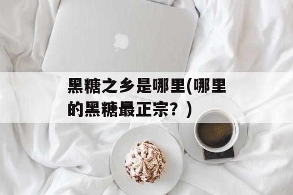 黑糖之乡是哪里(哪里的黑糖最正宗？)-第1张图片-