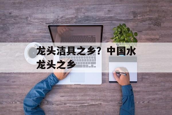 龙头洁具之乡？中国水龙头之乡-第1张图片-