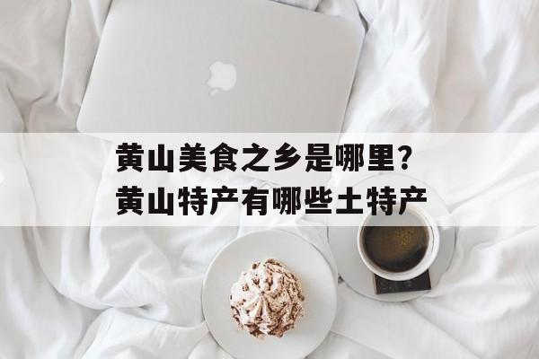 黄山美食之乡是哪里？黄山特产有哪些土特产-第1张图片-