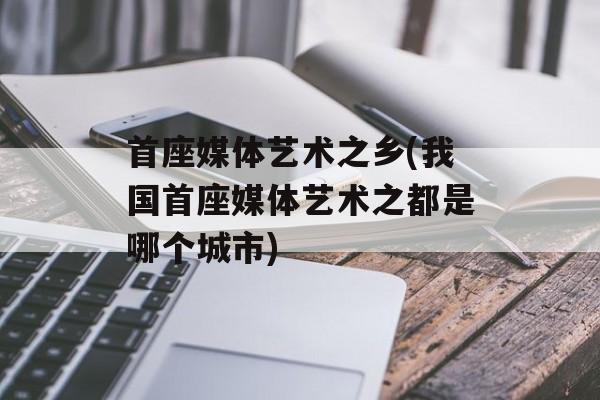 首座媒体艺术之乡(我国首座媒体艺术之都是哪个城市)-第1张图片-
