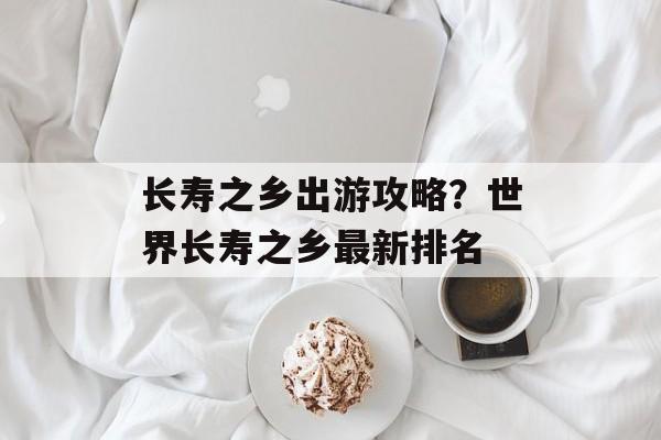 长寿之乡出游攻略？世界长寿之乡最新排名-第1张图片-