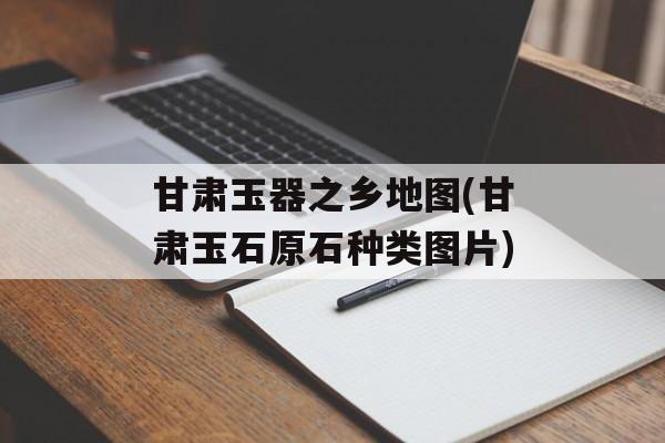 甘肃玉器之乡地图(甘肃玉石原石种类图片)-第1张图片-